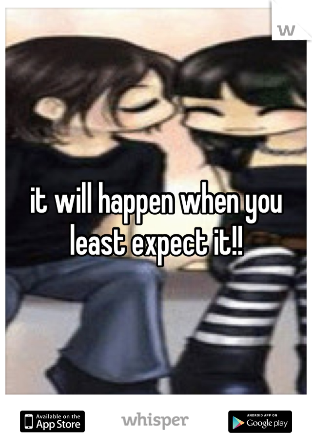 it will happen when you least expect it!!