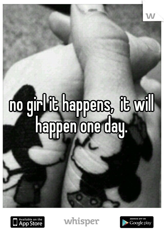 no girl it happens,  it will happen one day. 