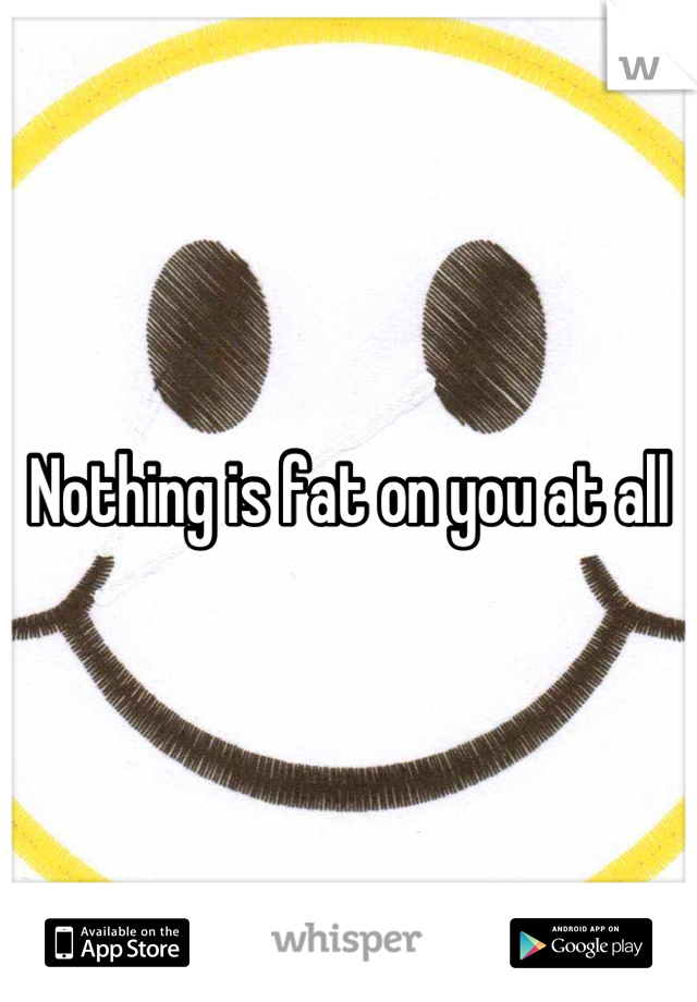 Nothing is fat on you at all