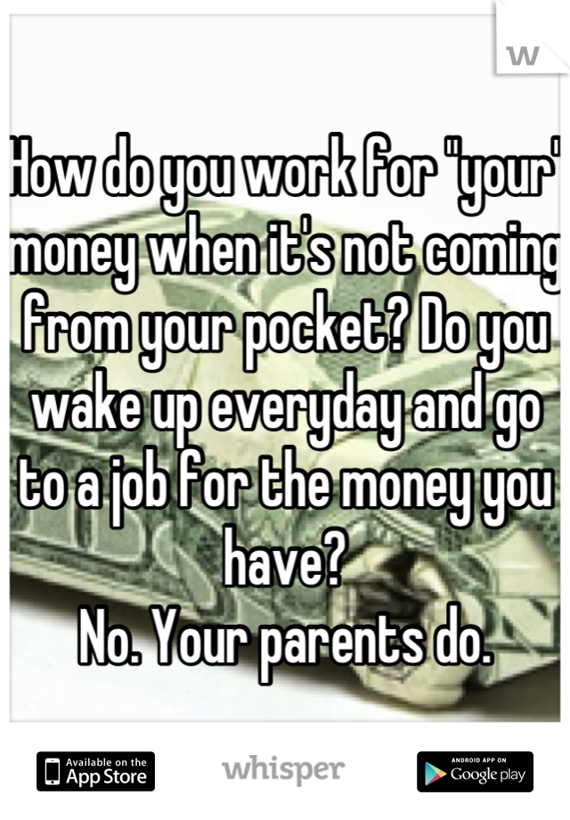 How do you work for "your" money when it's not coming from your pocket? Do you wake up everyday and go to a job for the money you have? 
No. Your parents do.