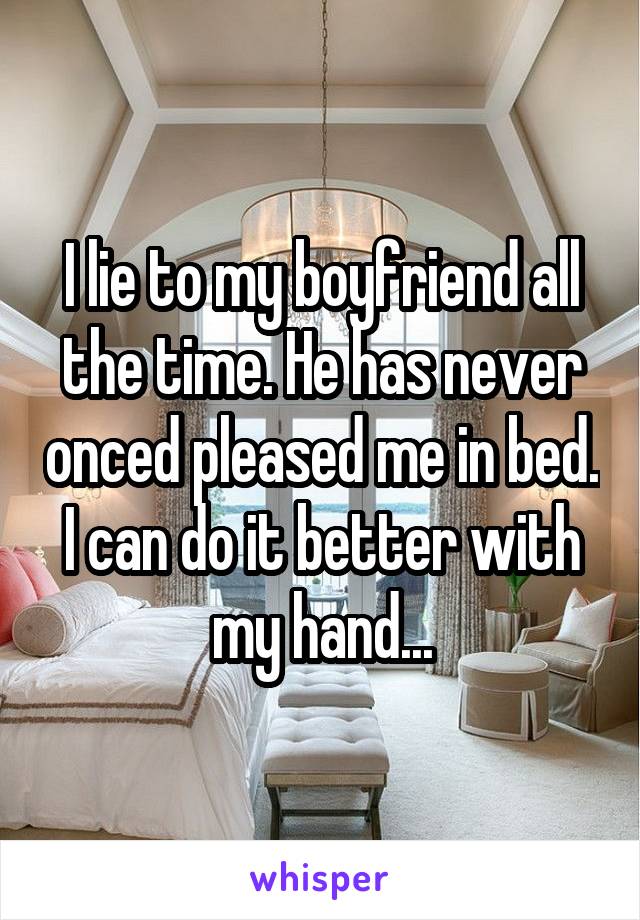 I lie to my boyfriend all the time. He has never onced pleased me in bed. I can do it better with my hand...