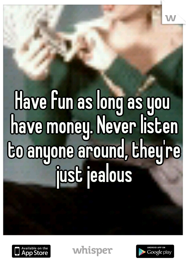 Have fun as long as you have money. Never listen to anyone around, they're just jealous