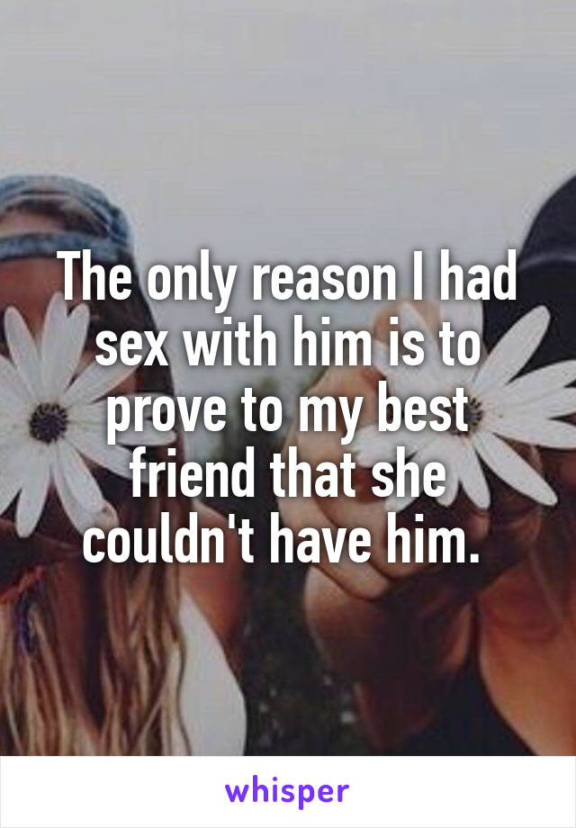 The only reason I had sex with him is to prove to my best friend that she couldn't have him. 