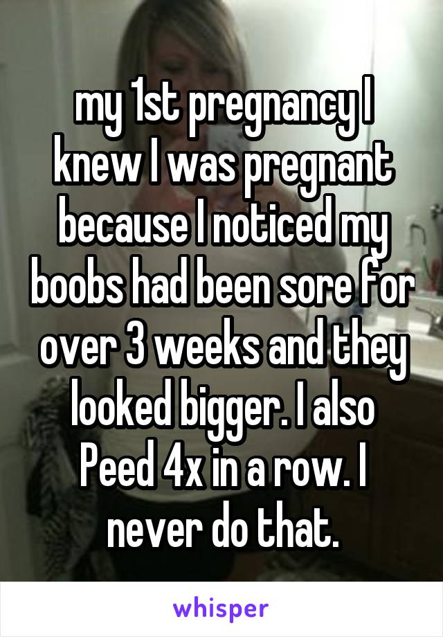 my 1st pregnancy I knew I was pregnant because I noticed my boobs had been sore for over 3 weeks and they looked bigger. I also Peed 4x in a row. I never do that.
