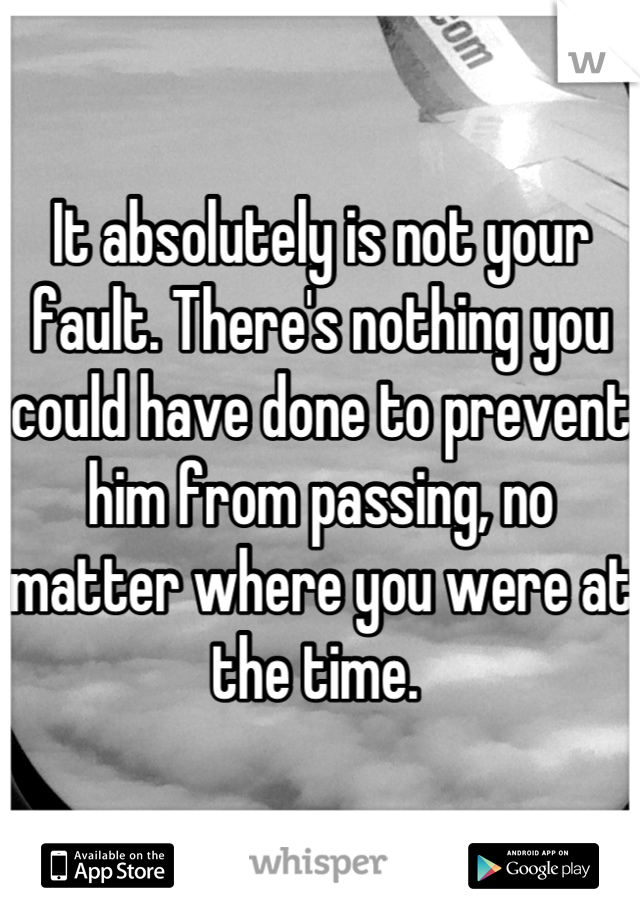 It absolutely is not your fault. There's nothing you could have done to prevent him from passing, no matter where you were at the time. 