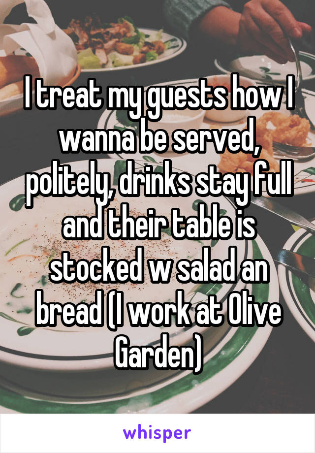 I treat my guests how I wanna be served, politely, drinks stay full and their table is stocked w salad an bread (I work at Olive Garden)