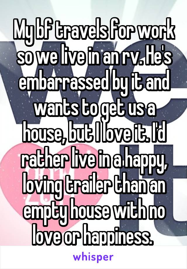 My bf travels for work so we live in an rv. He's embarrassed by it and wants to get us a house, but I love it. I'd rather live in a happy, loving trailer than an empty house with no love or happiness. 