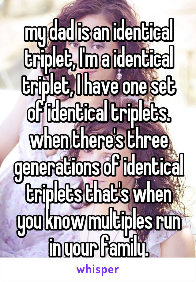 my dad is an identical triplet, I'm a identical triplet, I have one set of identical triplets. when there's three generations of identical triplets that's when you know multiples run in your family.