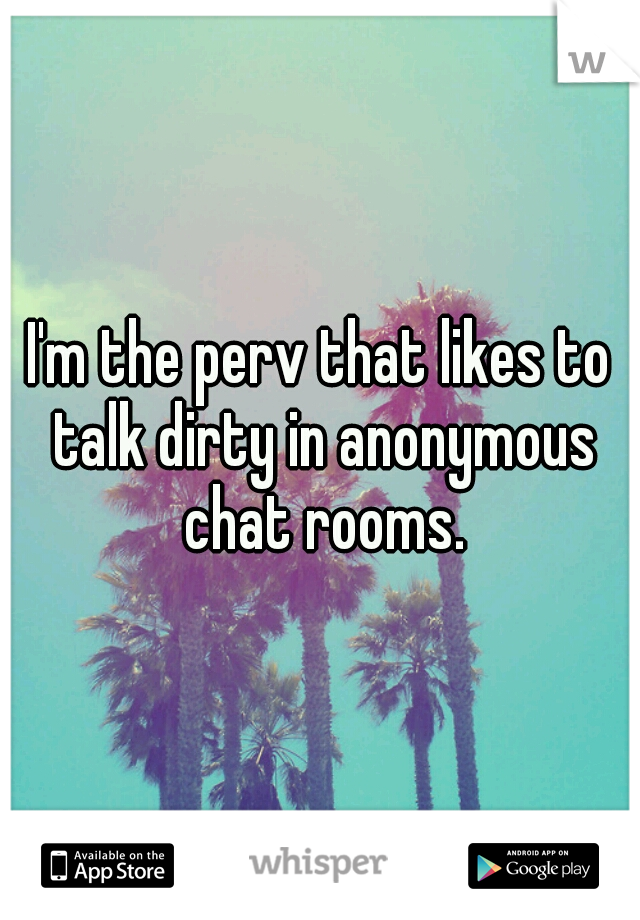 I M The Perv That Likes To Talk Dirty In Anonymous Chat Rooms