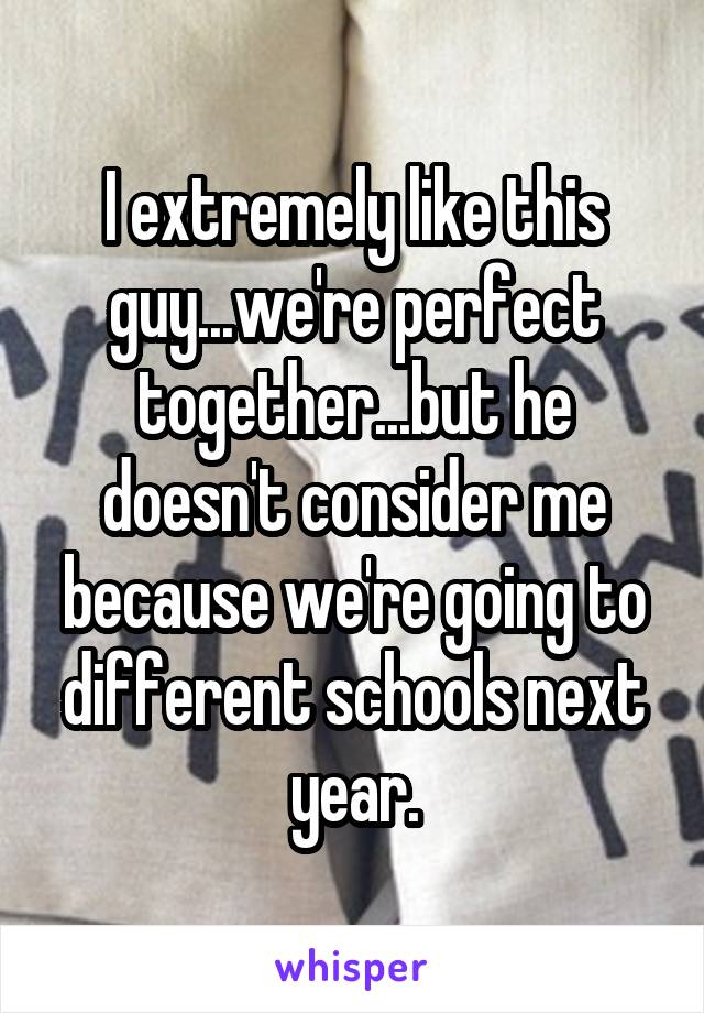 I extremely like this guy...we're perfect together...but he doesn't consider me because we're going to different schools next year.