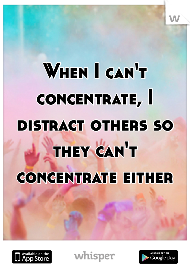 when-i-can-t-concentrate-i-distract-others-so-they-can-t-concentrate