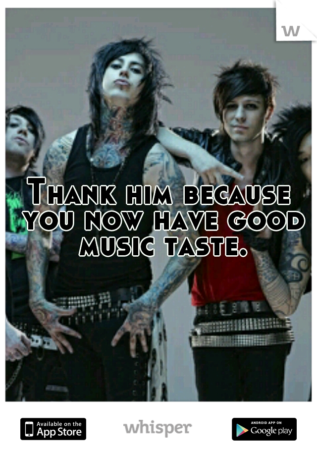 Thank him because you now have good music taste.
