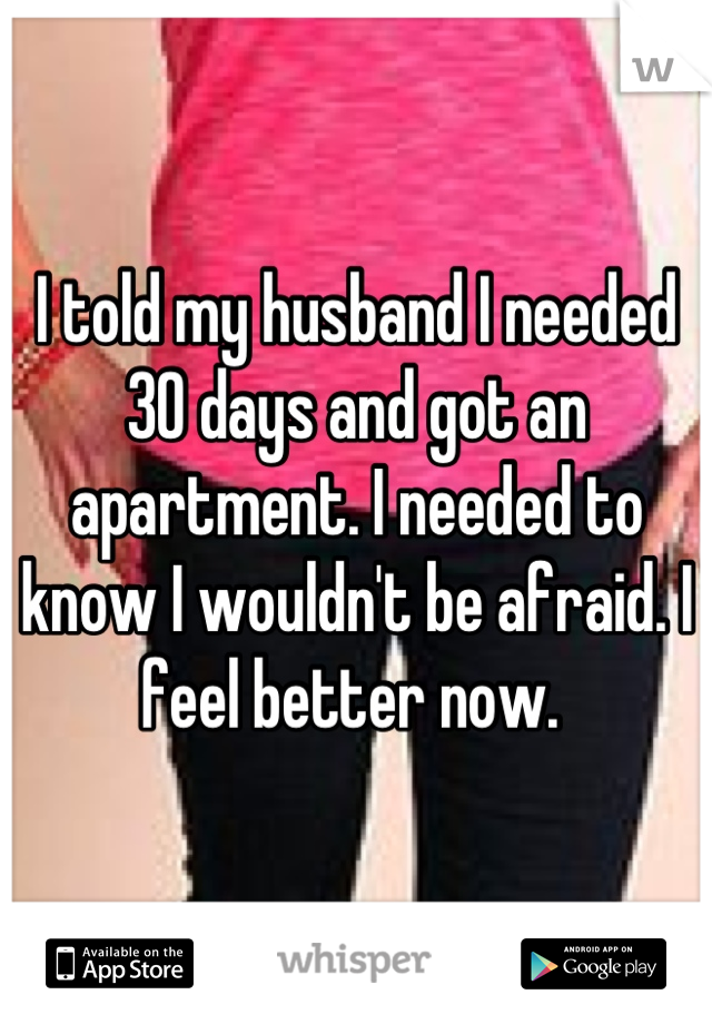 I told my husband I needed 30 days and got an apartment. I needed to know I wouldn't be afraid. I feel better now. 