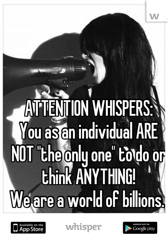 ATTENTION WHISPERS:
You as an individual ARE NOT "the only one" to do or think ANYTHING!
We are a world of billions. 
