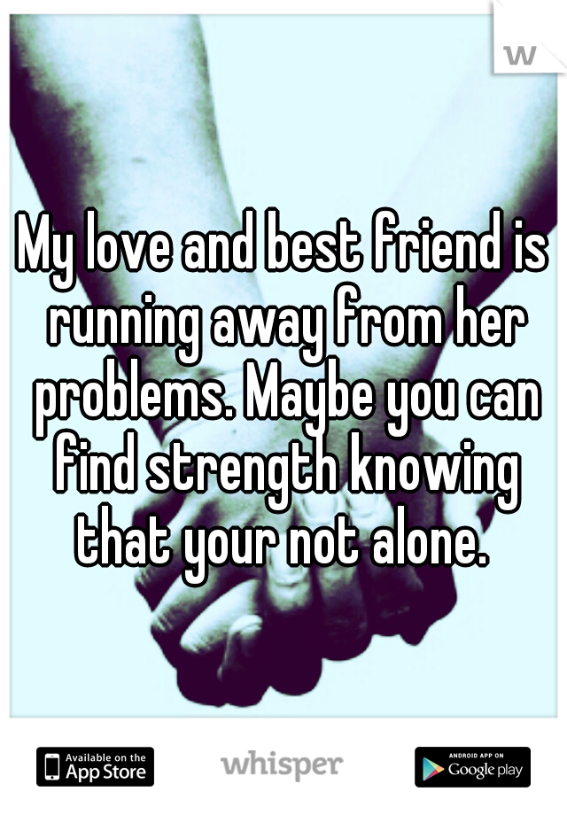 My love and best friend is running away from her problems. Maybe you can find strength knowing that your not alone. 