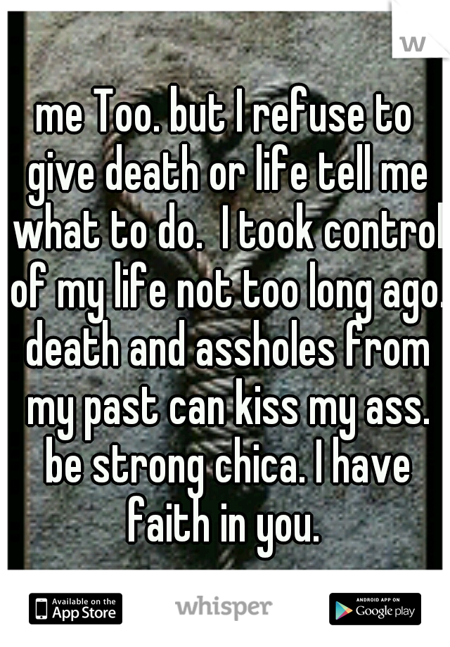 me Too. but I refuse to give death or life tell me what to do.  I took control of my life not too long ago. death and assholes from my past can kiss my ass. be strong chica. I have faith in you. 