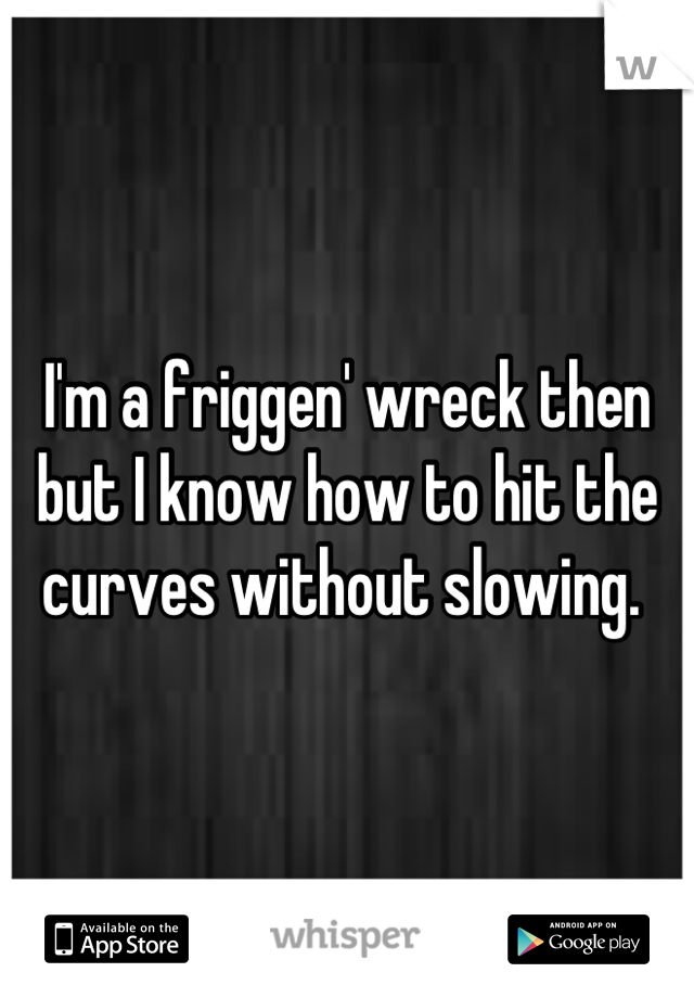 I'm a friggen' wreck then but I know how to hit the curves without slowing. 