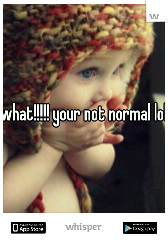 what!!!!! your not normal lol