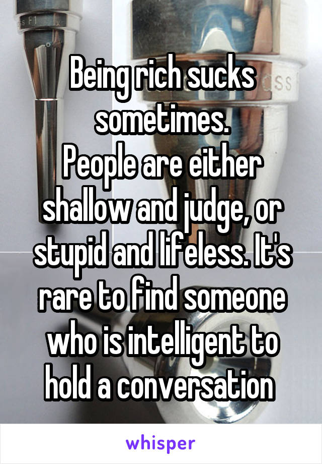 Being rich sucks sometimes.
People are either shallow and judge, or stupid and lifeless. It's rare to find someone who is intelligent to hold a conversation 