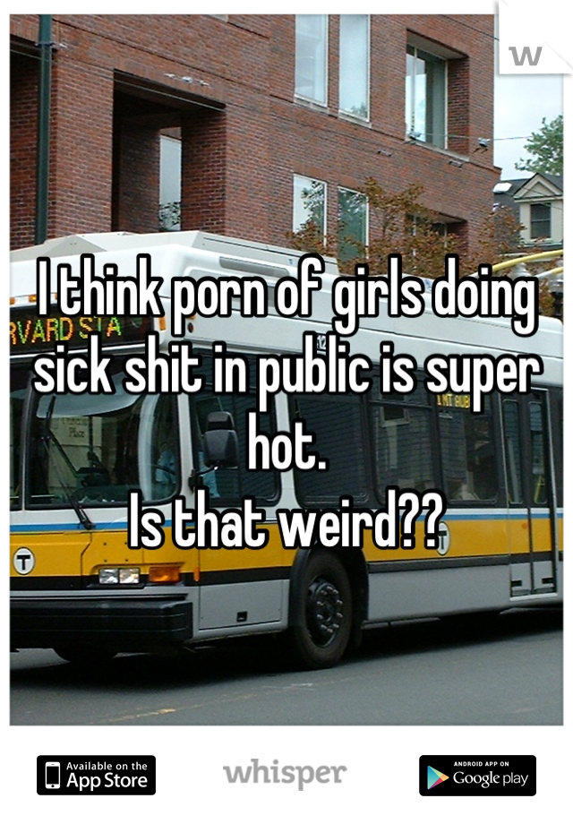 I think porn of girls doing sick shit in public is super hot ...