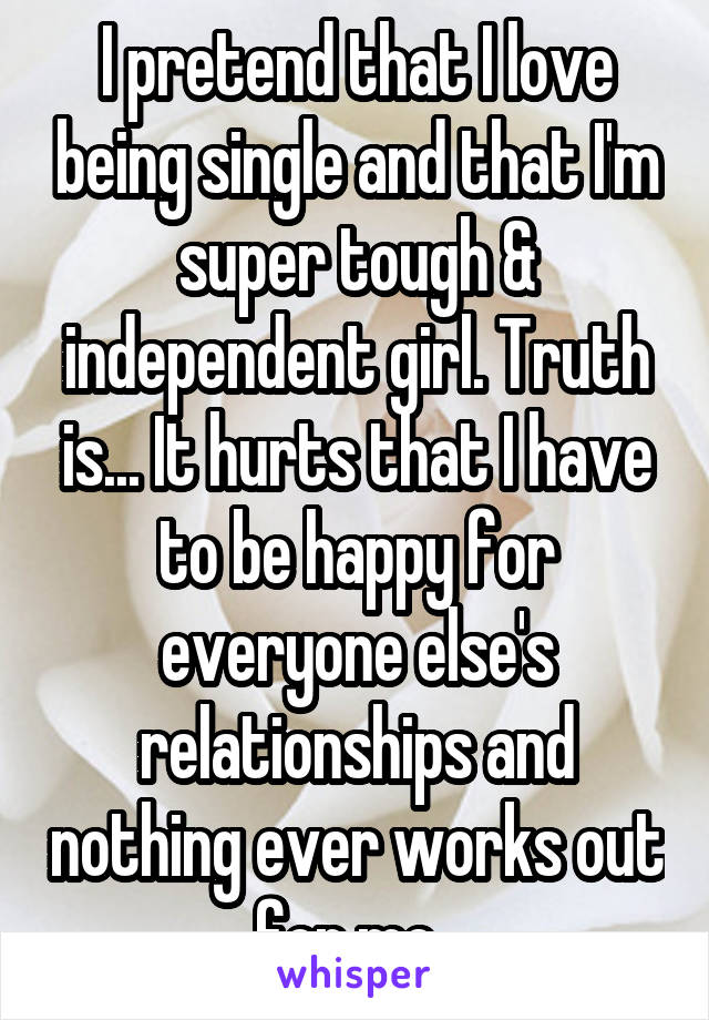 I pretend that I love being single and that I'm super tough & independent girl. Truth is... It hurts that I have to be happy for everyone else's relationships and nothing ever works out for me. 