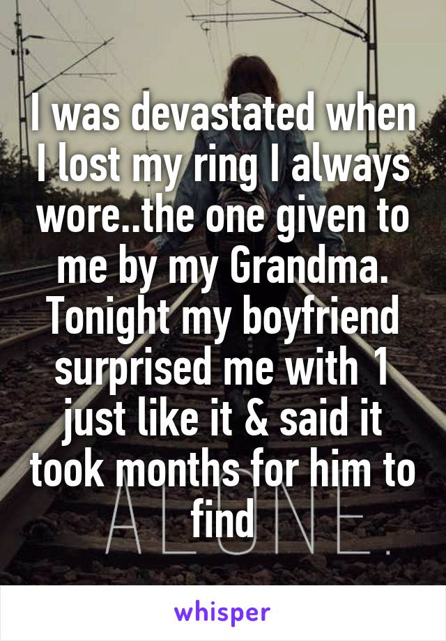 I was devastated when I lost my ring I always wore..the one given to me by my Grandma. Tonight my boyfriend surprised me with 1 just like it & said it took months for him to find