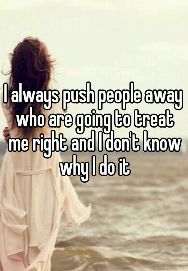 I Always Push People Away Who Are Going To Treat Me Right And I Dont Know Why I Do It