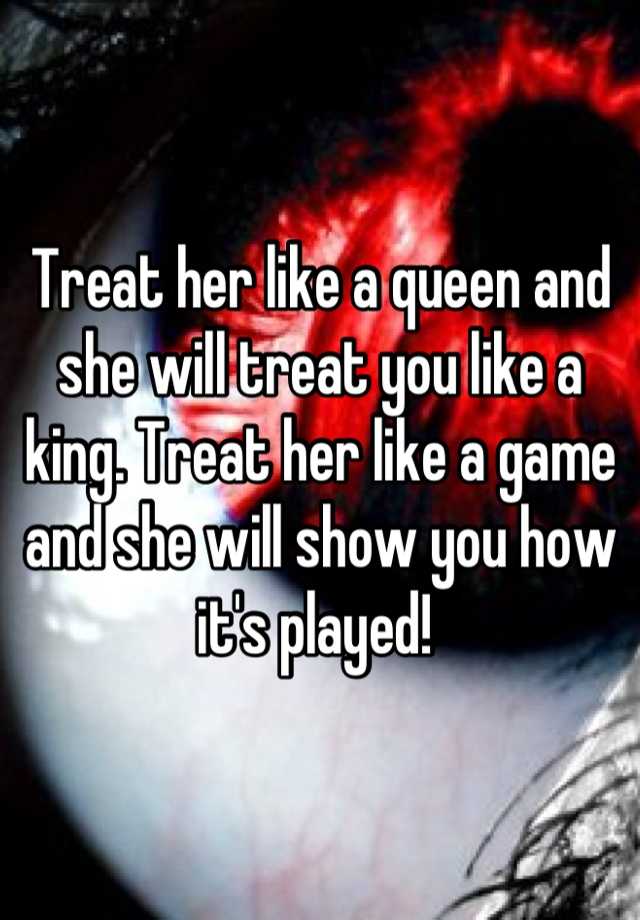 Treat Her Like A Queen And She Will Treat You Like A King Treat Her Like A Game And She Will