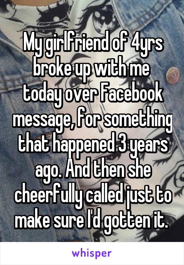 My girlfriend of 4yrs broke up with me  today over Facebook message, for something that happened 3 years ago. And then she cheerfully called just to make sure I'd gotten it. 