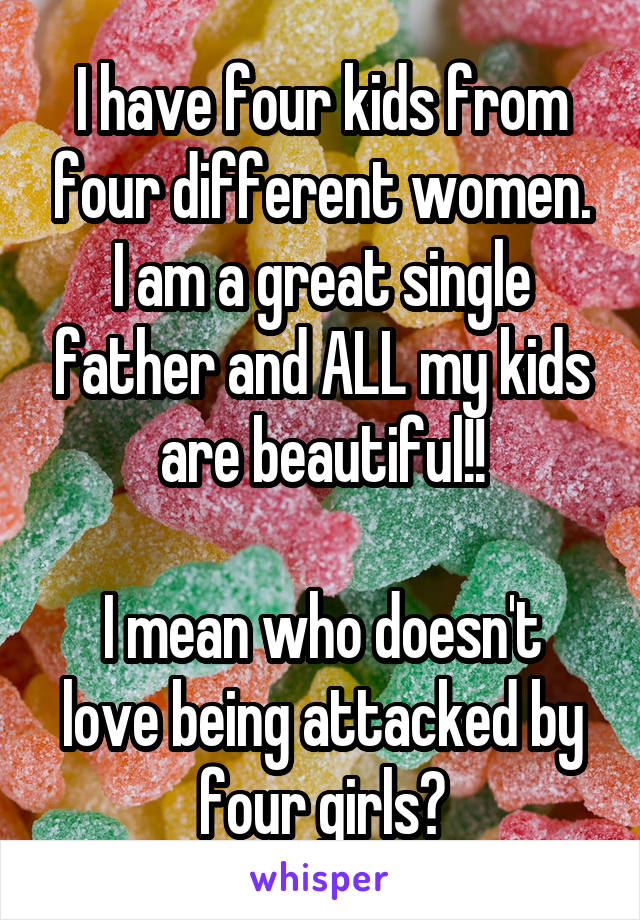 I have four kids from four different women. I am a great single father and ALL my kids are beautiful!!

I mean who doesn't love being attacked by four girls?