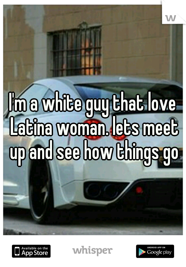 I'm a white guy that love Latina woman. lets meet up and see how things go