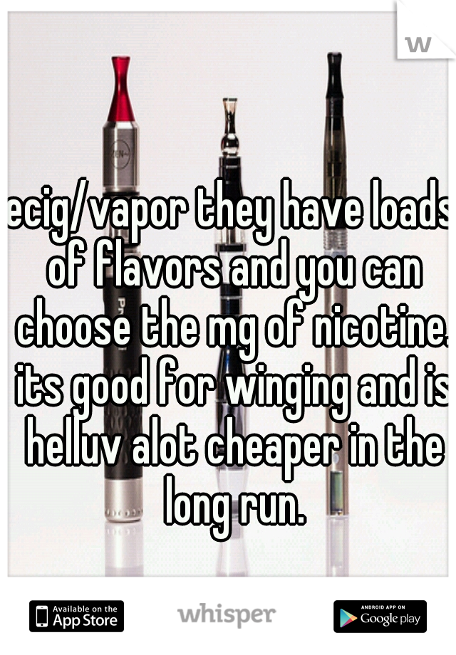 ecig/vapor they have loads of flavors and you can choose the mg of nicotine. its good for winging and is helluv alot cheaper in the long run.