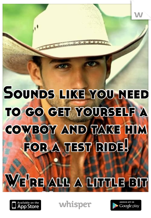 Sounds like you need to go get yourself a cowboy and take him for a test ride!

We're all a little bit bi. No big deal. 