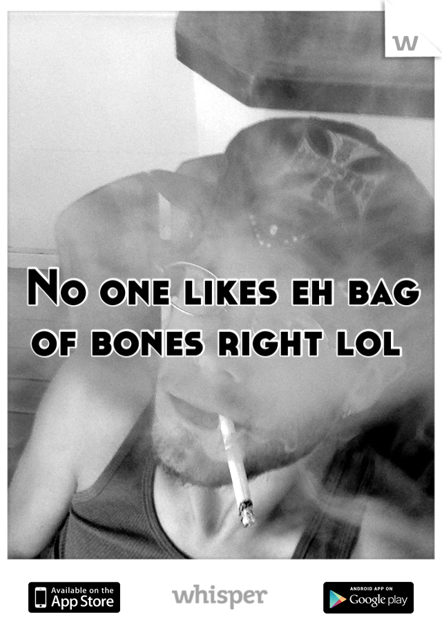 No one likes eh bag of bones right lol 