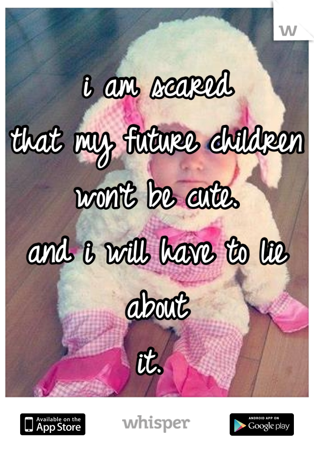 i am scared 
that my future children 
won't be cute.
and i will have to lie about
it. 