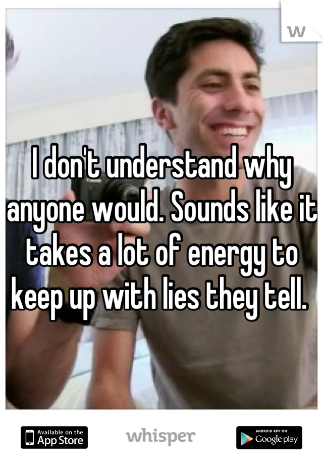 I don't understand why anyone would. Sounds like it takes a lot of energy to keep up with lies they tell. 