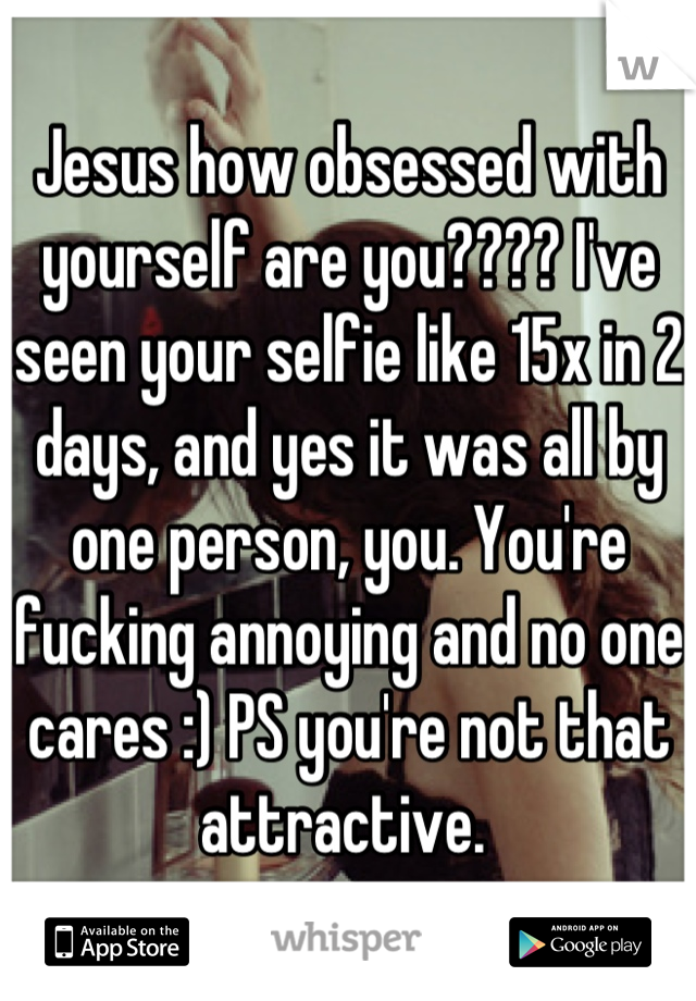 Jesus how obsessed with yourself are you???? I've seen your selfie like 15x in 2 days, and yes it was all by one person, you. You're fucking annoying and no one cares :) PS you're not that attractive. 