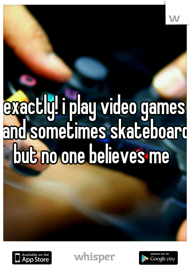 exactly! i play video games and sometimes skateboard but no one believes me
