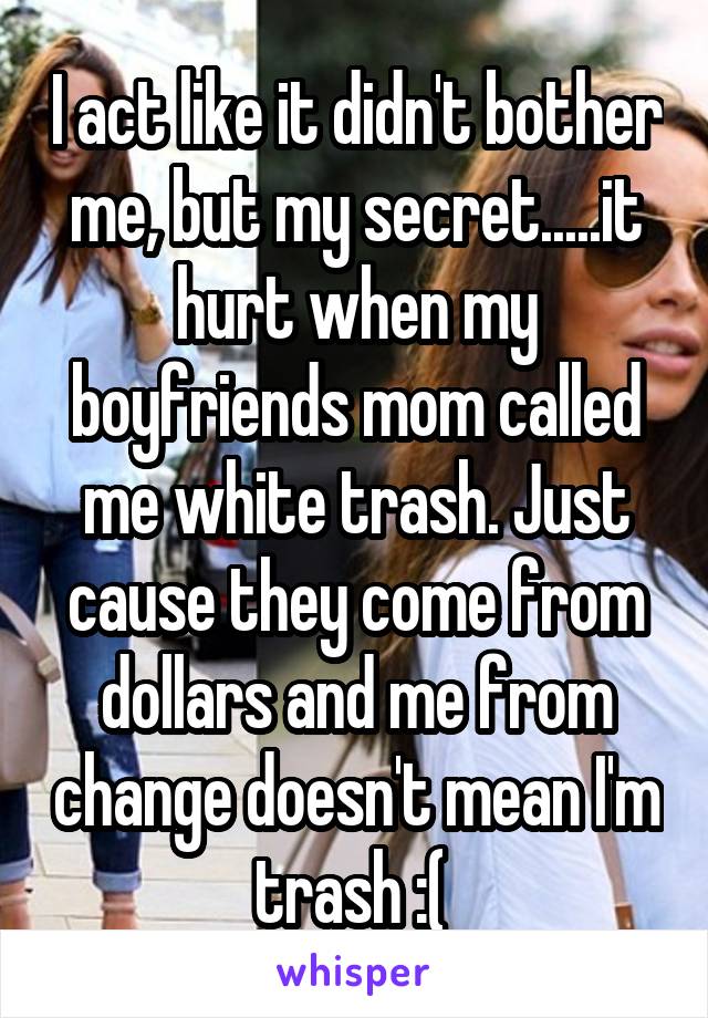 I act like it didn't bother me, but my secret.....it hurt when my boyfriends mom called me white trash. Just cause they come from dollars and me from change doesn't mean I'm trash :( 