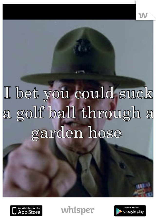 I Bet You Could Suck A Golf Ball Through A Garden Hose