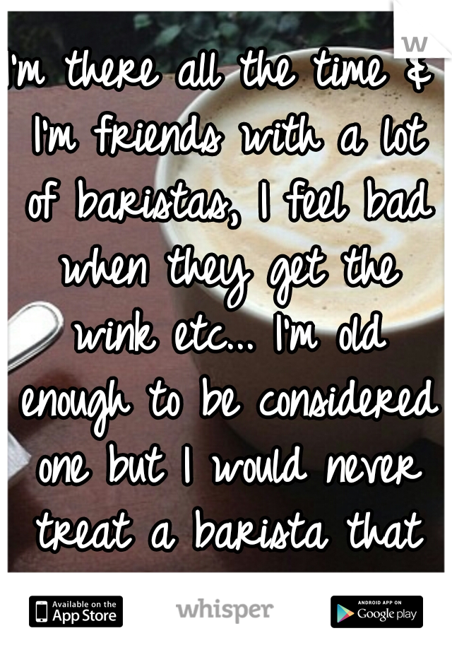 I'm there all the time & I'm friends with a lot of baristas, I feel bad when they get the wink etc... I'm old enough to be considered one but I would never treat a barista that way, sorry to hear...