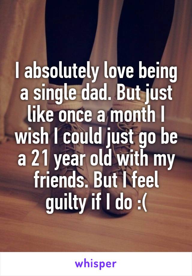 I absolutely love being a single dad. But just like once a month I wish I could just go be a 21 year old with my friends. But I feel guilty if I do :(