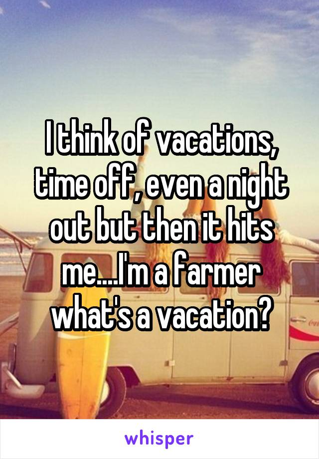 I think of vacations, time off, even a night out but then it hits me....I'm a farmer what's a vacation?
