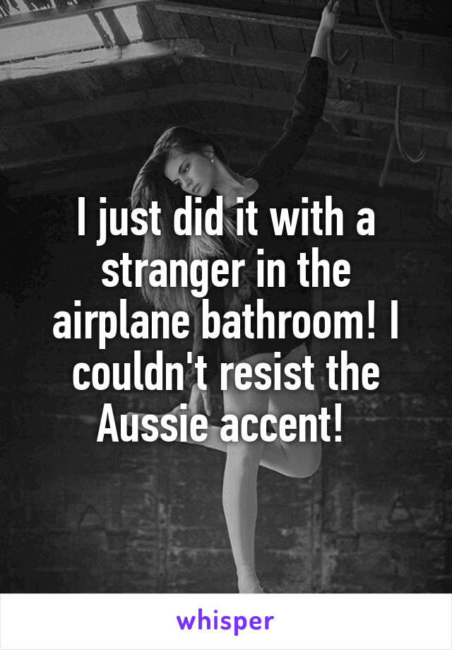 I just did it with a stranger in the airplane bathroom! I couldn't resist the Aussie accent! 