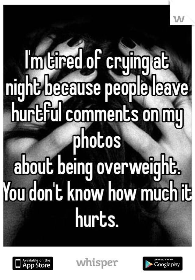 I'm tired of crying at
night because people leave
hurtful comments on my photos
about being overweight.
You don't know how much it hurts.
