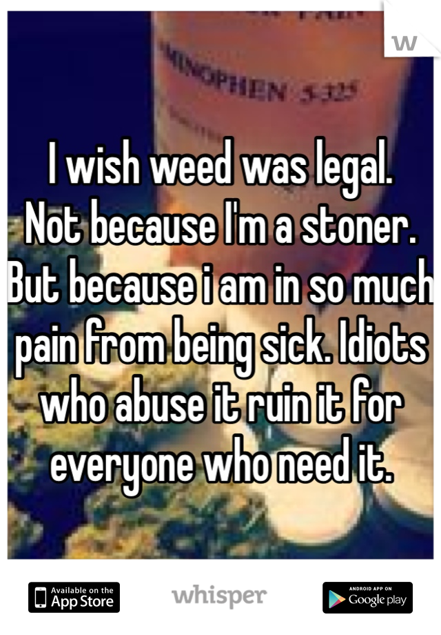 I wish weed was legal. 
Not because I'm a stoner.
But because i am in so much pain from being sick. Idiots who abuse it ruin it for everyone who need it. 