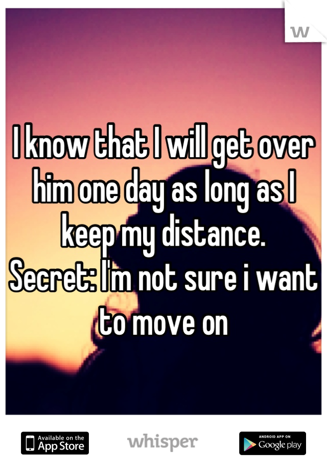 I know that I will get over him one day as long as I keep my distance.
Secret: I'm not sure i want to move on