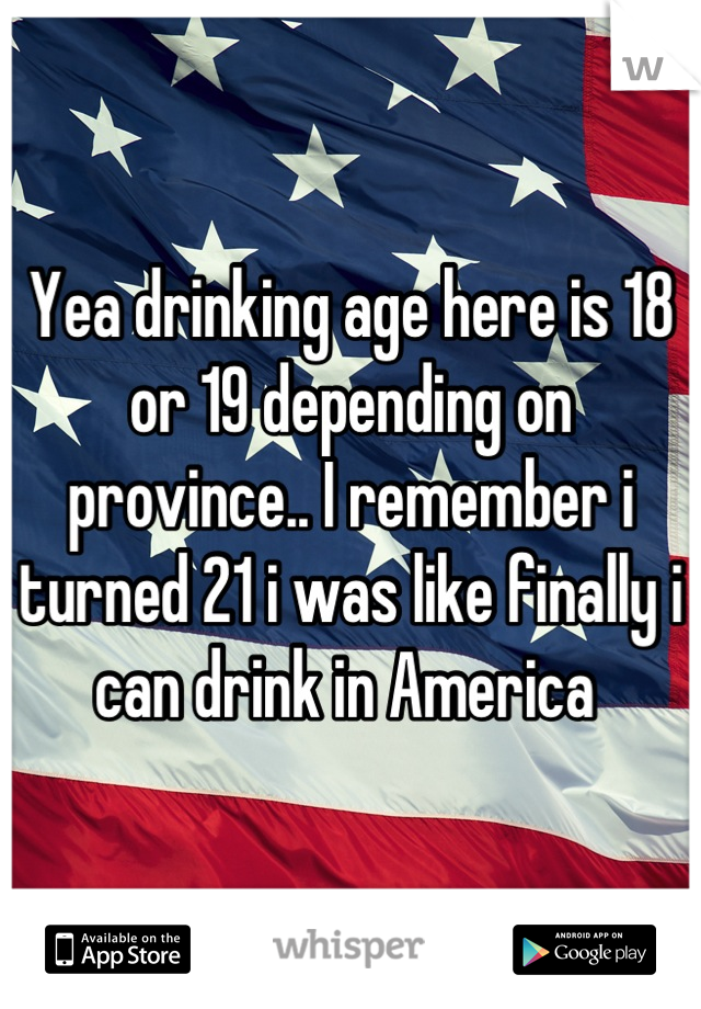 Yea drinking age here is 18 or 19 depending on province.. I remember i turned 21 i was like finally i can drink in America 