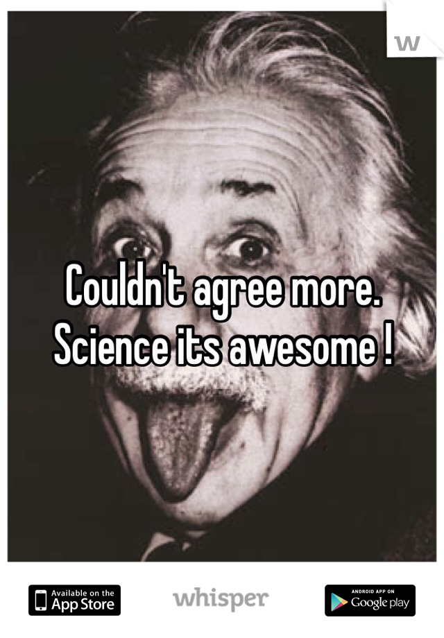 Couldn't agree more. 
Science its awesome ! 