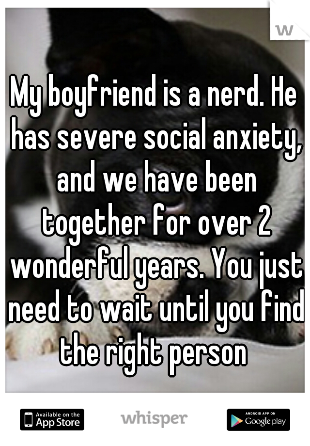 My boyfriend is a nerd. He has severe social anxiety, and we have been together for over 2 wonderful years. You just need to wait until you find the right person 
